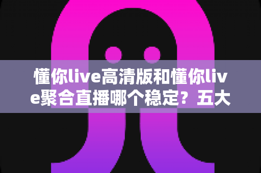 懂你live高清版和懂你live聚合直播哪个稳定？五大维度深度对比，看完不再纠结