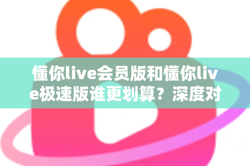 懂你live会员版和懂你live极速版谁更划算?深度对比分析,帮你选对不花冤枉钱 懂你live会员版和懂你live极速版谁更划算?深度对比分析,帮你选对不花冤枉钱