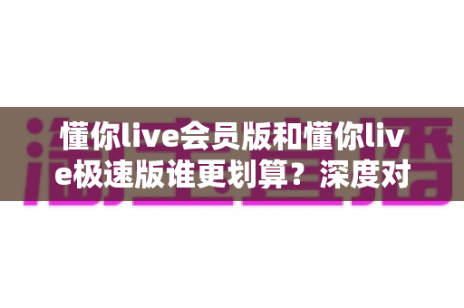 懂你live会员版和懂你live极速版谁更划算？深度对比分析，帮你选对不花冤枉钱