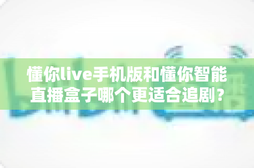 懂你live手机版和懂你智能直播盒子哪个更适合追剧？追剧党必看的深度实测对比指南