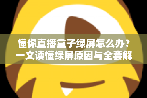 懂你直播盒子绿屏怎么办？一文读懂绿屏原因与全套解决攻略