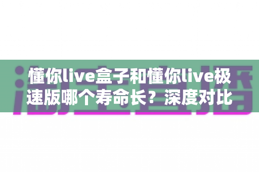 懂你live盒子和懂你live极速版哪个寿命长？深度对比分析帮你选出更耐用的版本
