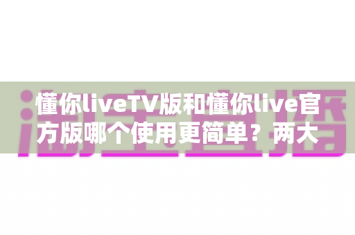 懂你liveTV版和懂你live官方版哪个使用更简单?两大版本全面对比,一文看懂哪个更适合你 懂你liveTV版和懂你live官方版哪个使用更简单?两大版本全面对比,一文看懂哪个更适合你