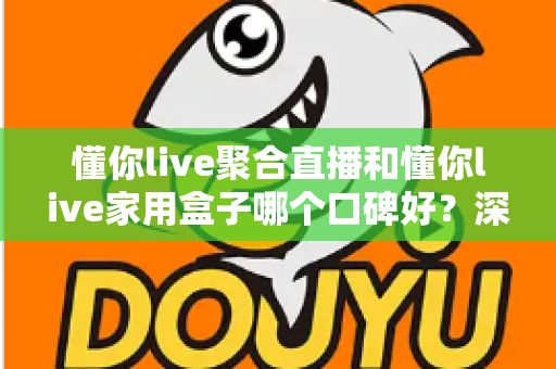 懂你live聚合直播和懂你live家用盒子哪个口碑好?深度对比评测与家庭选购避坑指南全解析 懂你live聚合直播和懂你live家用盒子哪个口碑好?深度对比评测与家庭选购避坑指南全解析