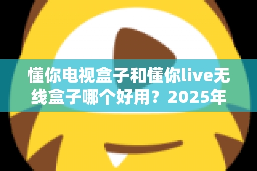 懂你电视盒子和懂你live无线盒子哪个好用?2025年最全选购指南与深度对比解析 懂你电视盒子和懂你live无线盒子哪个好用?2025年最全选购指南与深度对比解析