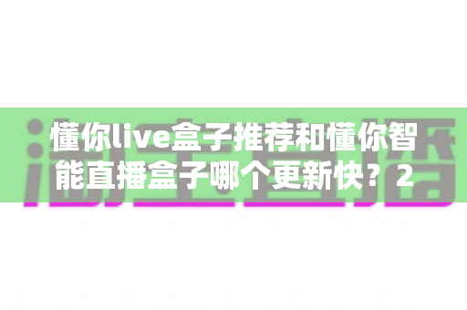 懂你live盒子推荐和懂你智能直播盒子哪个更新快?2025年最全选购对比指南与深度评测 懂你live盒子推荐和懂你智能直播盒子哪个更新快?2025年最全选购对比指南与深度评测