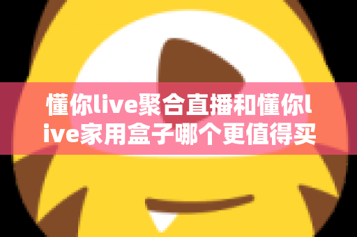懂你live聚合直播和懂你live家用盒子哪个更值得买？全面深度对比帮你选对不选贵
