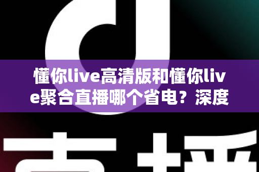 懂你live高清版和懂你live聚合直播哪个省电？深度耗电对比与实用省电指南全解析
