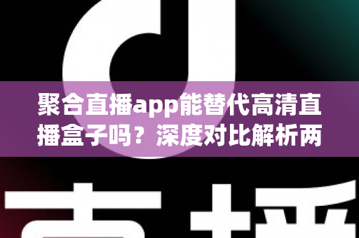 聚合直播app能替代高清直播盒子吗？深度对比解析两大观影方案优劣与选购指南