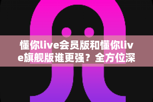 懂你live会员版和懂你live旗舰版谁更强？全方位深度对比测评，帮你选对不花冤枉钱！