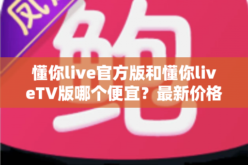 懂你live官方版和懂你liveTV版哪个便宜?最新价格对比与高性价比选购全攻略 懂你live官方版和懂你liveTV版哪个便宜?最新价格对比与高性价比选购全攻略