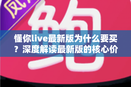 懂你live最新版为什么要买？深度解读最新版的核心价值、购买理由与避坑指南