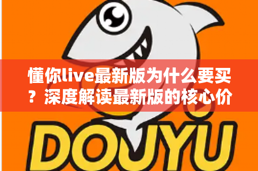 懂你live最新版为什么要买？深度解读最新版的核心价值、购买理由与避坑指南