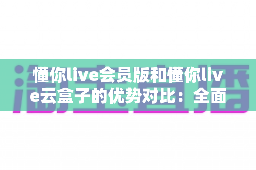懂你live会员版和懂你live云盒子的优势对比：全面解析帮你选出最适合的直播方案