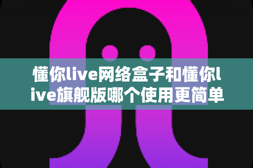 懂你live网络盒子和懂你live旗舰版哪个使用更简单?新手必看的上手难度全面对比指南 懂你live网络盒子和懂你live旗舰版哪个使用更简单?新手必看的上手难度全面对比指南