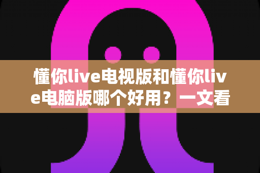 懂你live电视版和懂你live电脑版哪个好用？一文看懂两大版本的差异与选择技巧