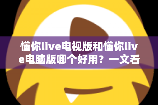 懂你live电视版和懂你live电脑版哪个好用？一文看懂两大版本的差异与选择技巧
