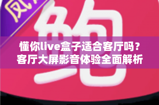 懂你live盒子适合客厅吗?客厅大屏影音体验全面解析与家庭选购指南 懂你live盒子适合客厅吗?客厅大屏影音体验全面解析与家庭选购指南