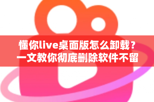 懂你live桌面版怎么卸载？一文教你彻底删除软件不留残留