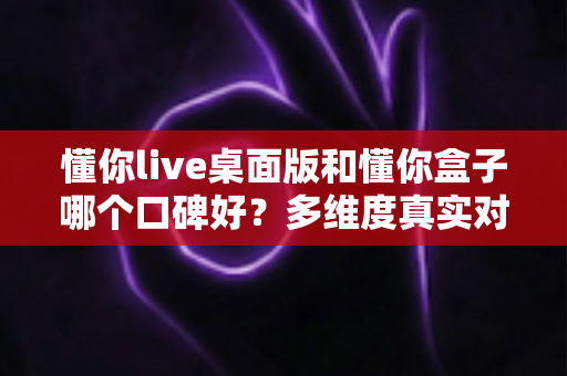 懂你live桌面版和懂你盒子哪个口碑好？多维度真实对比，帮你找到更值得入手的那一款