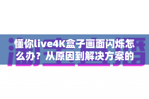 懂你live4K盒子画面闪烁怎么办？从原因到解决方案的完整排查手册