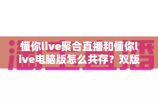懂你live聚合直播和懂你live电脑版怎么共存？双版本完美兼容安装与使用全攻略