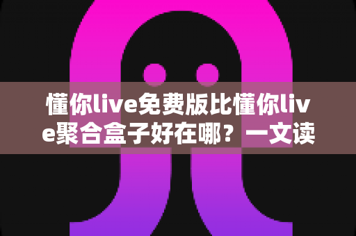 懂你live免费版比懂你live聚合盒子好在哪？一文读懂两者差异与免费版的核心优势