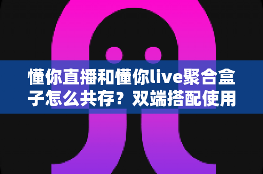 懂你直播和懂你live聚合盒子怎么共存？双端搭配使用全攻略与优化指南