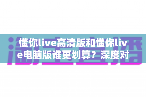 懂你live高清版和懂你live电脑版谁更划算?深度对比评测帮你选出最省钱的选择 懂你live高清版和懂你live电脑版谁更划算?深度对比评测帮你选出最省钱的选择