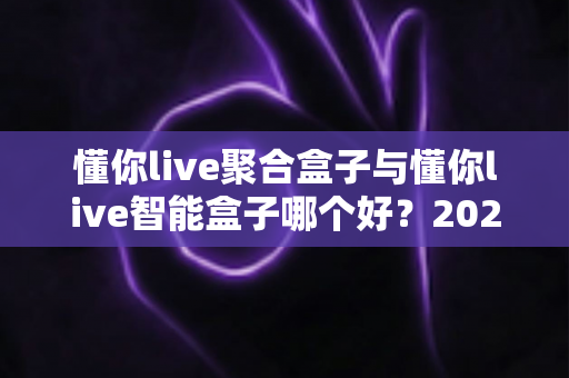 懂你live聚合盒子与懂你live智能盒子哪个好?2025年最全对比选购指南 懂你live聚合盒子与懂你live智能盒子哪个好?2025年最全对比选购指南