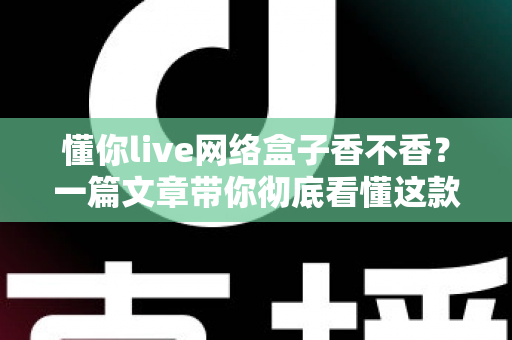 懂你live网络盒子香不香？一篇文章带你彻底看懂这款热门电视盒子的真实表现