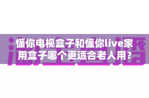懂你电视盒子和懂你live家用盒子哪个更适合老人用？老人专用电视盒子选购全攻略与深度对比解析