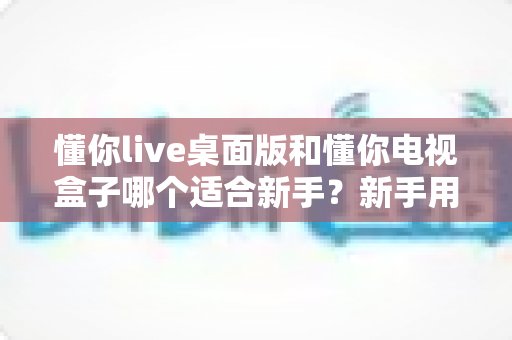 懂你live桌面版和懂你电视盒子哪个适合新手？新手用户选购与使用全指南