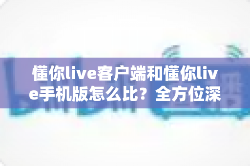 懂你live客户端和懂你live手机版怎么比？全方位深度评测帮你选出最适合的使用方式