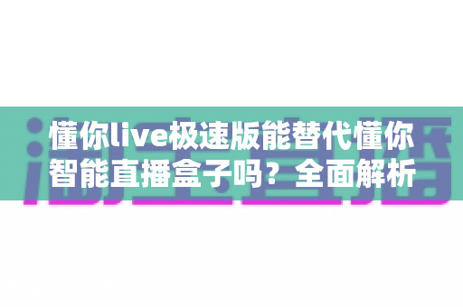 懂你live极速版能替代懂你智能直播盒子吗？全面解析两大直播方案的功能差异与选择指南