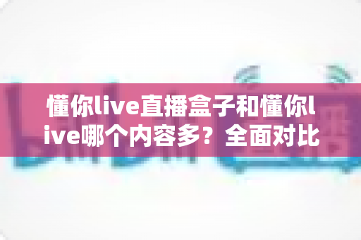 懂你live直播盒子和懂你live哪个内容多?全面对比帮你选对版本 懂你live直播盒子和懂你live哪个内容多?全面对比帮你选对版本