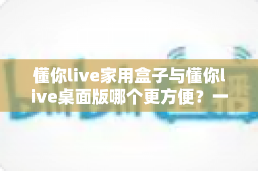 懂你live家用盒子与懂你live桌面版哪个更方便？一篇文章帮你选对设备
