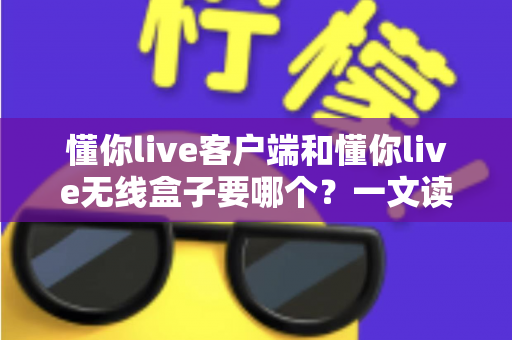 懂你live客户端和懂你live无线盒子要哪个？一文读懂两种直播方案的优劣与选购建议