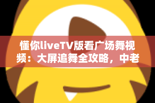 懂你liveTV版看广场舞视频：大屏追舞全攻略，中老年家庭客厅娱乐的实用指南