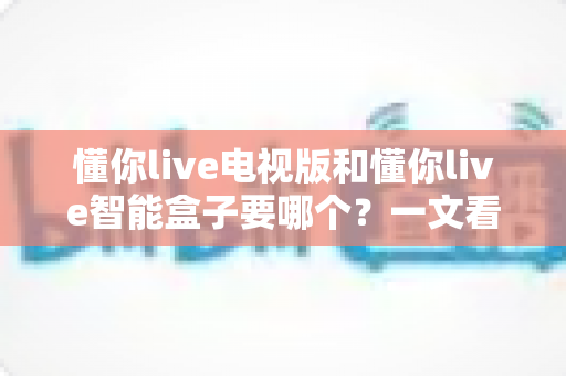 懂你live电视版和懂你live智能盒子要哪个？一文看懂两者差异与选购指南