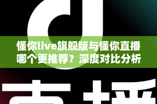 懂你live旗舰版与懂你直播哪个更推荐？深度对比分析与选购指南