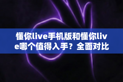 懂你live手机版和懂你live哪个值得入手？全面对比分析帮你选对版本