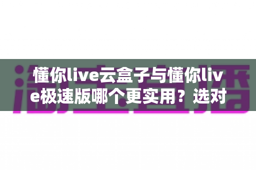 懂你live云盒子与懂你live极速版哪个更实用？选对版本让直播效率翻倍