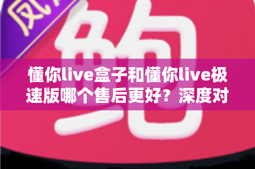 懂你live盒子和懂你live极速版哪个售后更好？深度对比两大版本的售后服务差异，帮你选对不踩坑