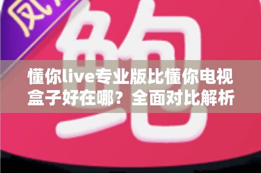 懂你live专业版比懂你电视盒子好在哪？全面对比解析帮你选出更适合的观影方案