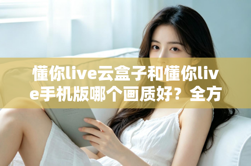 懂你live云盒子和懂你live手机版哪个画质好？全方位画质对比解析帮你选对观影方式