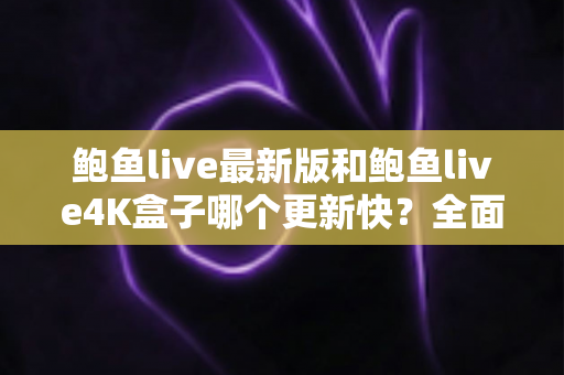 鲍鱼live最新版和鲍鱼live4K盒子哪个更新快？全面解析更新速度与使用选择指南