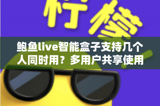 鲍鱼live智能盒子支持几个人同时用?多用户共享使用全攻略详解 鲍鱼live智能盒子支持几个人同时用?多用户共享使用全攻略详解