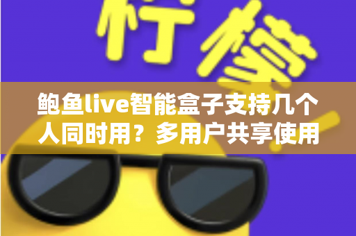 鲍鱼live智能盒子支持几个人同时用?多用户共享使用全攻略详解 鲍鱼live智能盒子支持几个人同时用?多用户共享使用全攻略详解