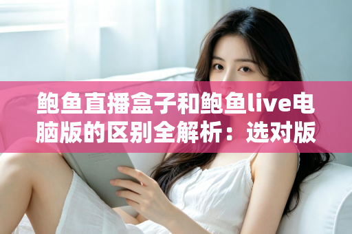 鲍鱼直播盒子和鲍鱼live电脑版的区别全解析：选对版本，观看体验翻倍